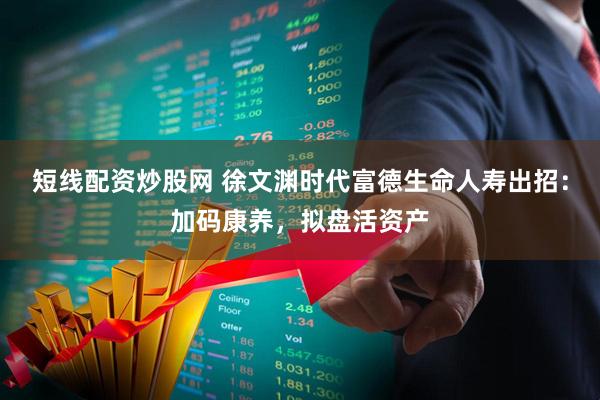 短线配资炒股网 徐文渊时代富德生命人寿出招：加码康养，拟盘活资产