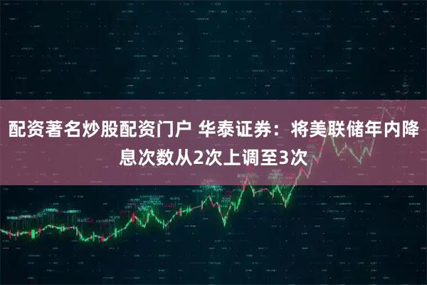 配资著名炒股配资门户 华泰证券：将美联储年内降息次数从2次上调至3次