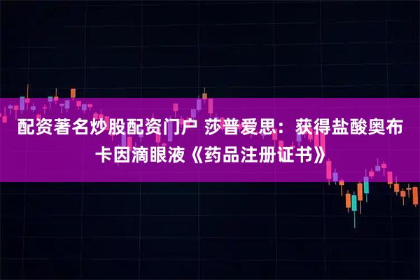 配资著名炒股配资门户 莎普爱思：获得盐酸奥布卡因滴眼液《药品注册证书》