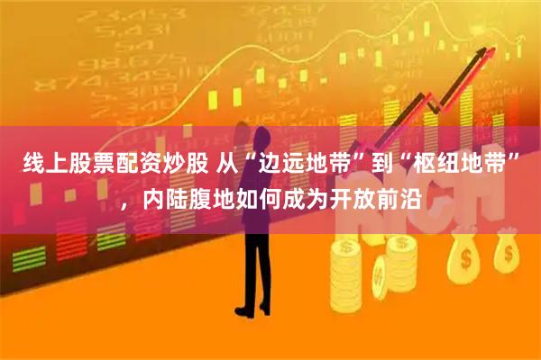 线上股票配资炒股 从“边远地带”到“枢纽地带”，内陆腹地如何成为开放前沿