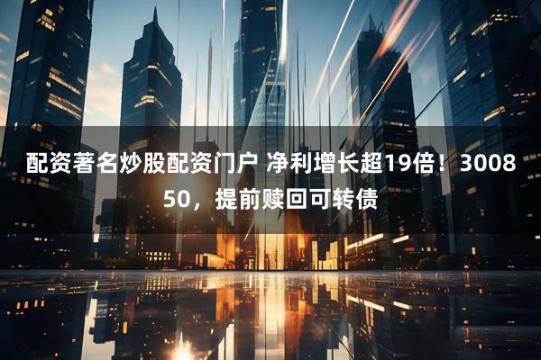 配资著名炒股配资门户 净利增长超19倍！300850，提前赎回可转债