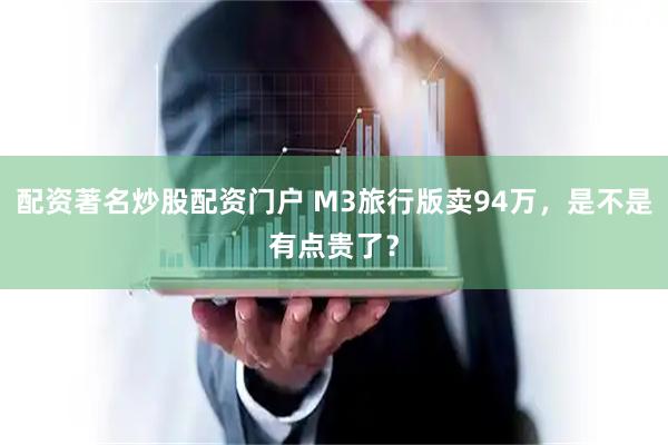 配资著名炒股配资门户 M3旅行版卖94万，是不是有点贵了？