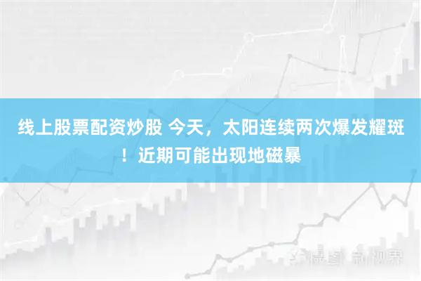 线上股票配资炒股 今天，太阳连续两次爆发耀斑！近期可能出现地磁暴