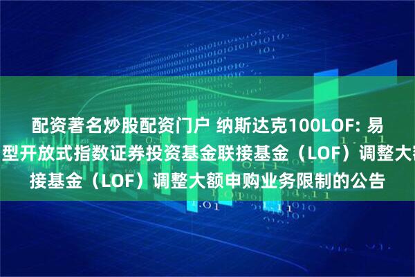 配资著名炒股配资门户 纳斯达克100LOF: 易方达纳斯达克100交易型开放式指数证券投资基金联接基金（LOF）调整大额申购业务限制的公告