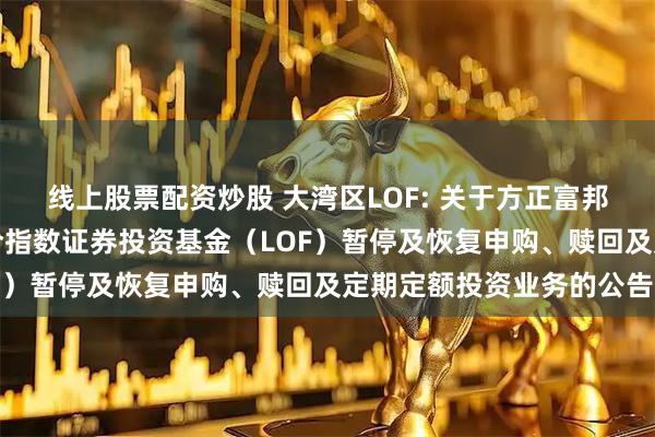 线上股票配资炒股 大湾区LOF: 关于方正富邦恒生沪深港通大湾区综合指数证券投资基金（LOF）暂停及恢复申购、赎回及定期定额投资业务的公告