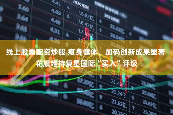线上股票配资炒股 瘦身健体、加码创新成果显著 花旗维持复星国际“买入”评级