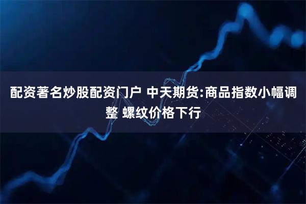 配资著名炒股配资门户 中天期货:商品指数小幅调整 螺纹价格下行