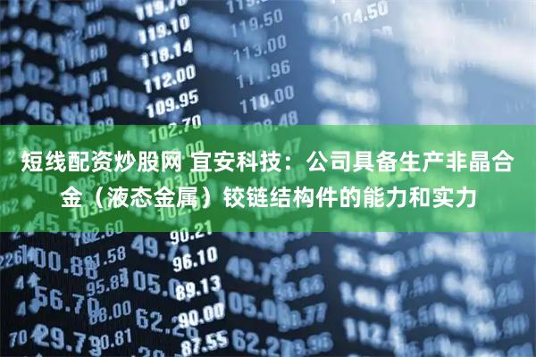 短线配资炒股网 宜安科技：公司具备生产非晶合金（液态金属）铰链结构件的能力和实力