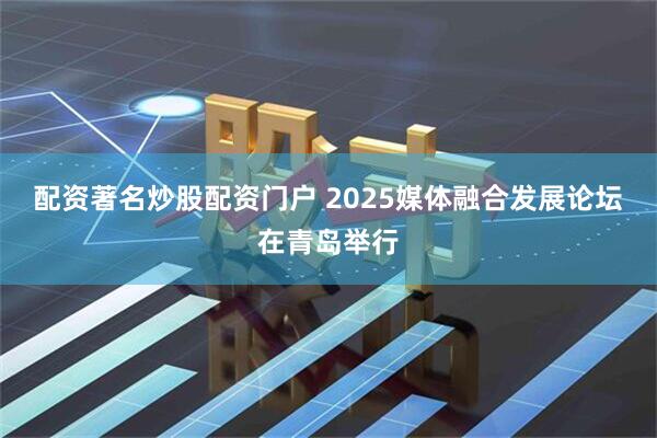 配资著名炒股配资门户 2025媒体融合发展论坛在青岛举行