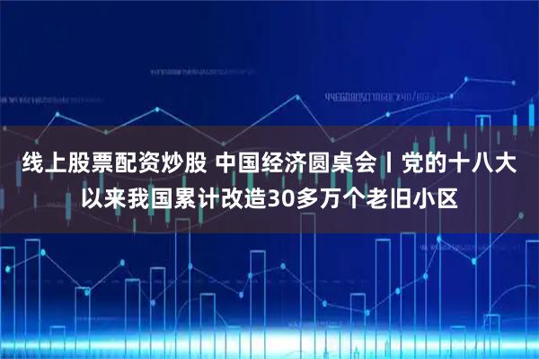 线上股票配资炒股 中国经济圆桌会丨党的十八大以来我国累计改造30多万个老旧小区