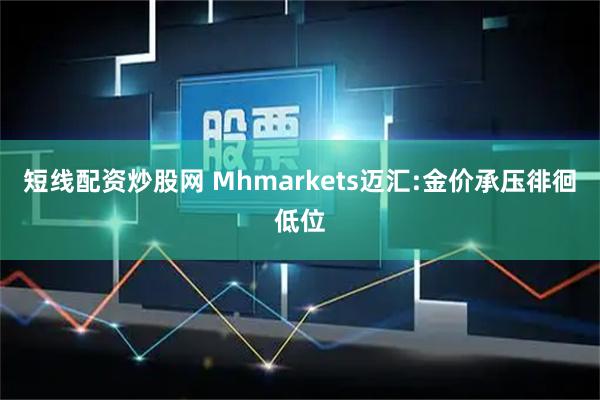 短线配资炒股网 Mhmarkets迈汇:金价承压徘徊低位