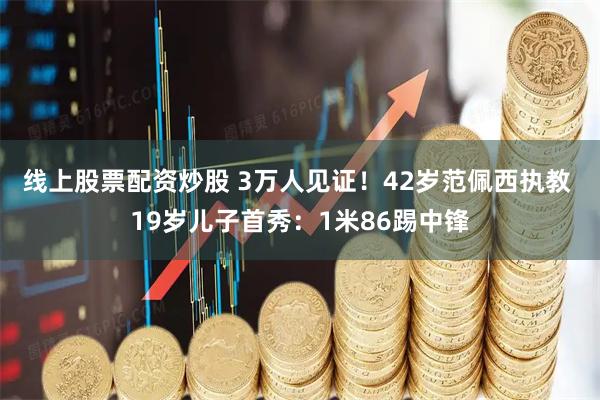 线上股票配资炒股 3万人见证！42岁范佩西执教 19岁儿子首秀：1米86踢中锋