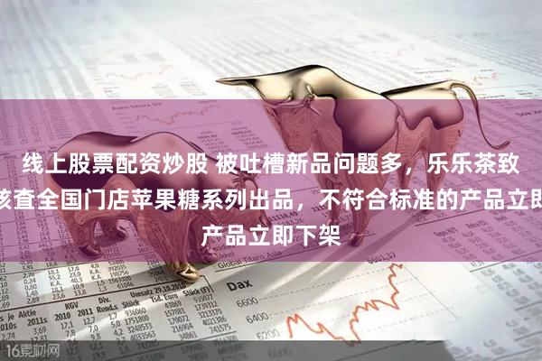 线上股票配资炒股 被吐槽新品问题多，乐乐茶致歉：核査全国门店苹果糖系列出品，不符合标准的产品立即下架