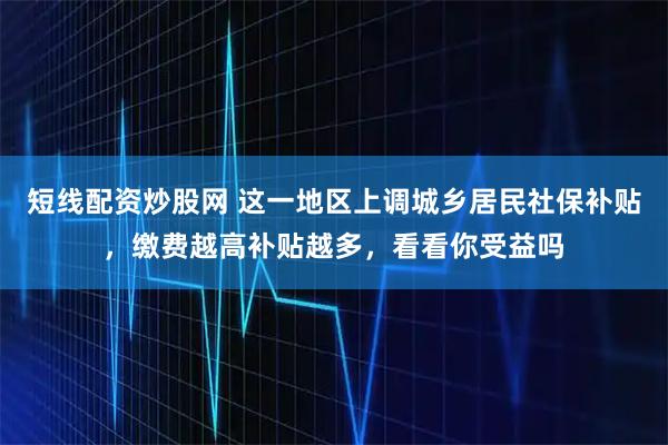 短线配资炒股网 这一地区上调城乡居民社保补贴，缴费越高补贴越多，看看你受益吗