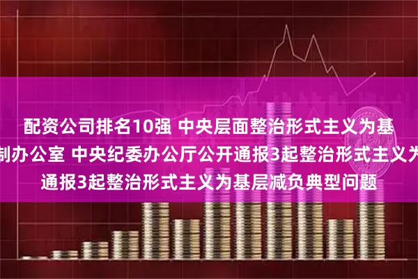 配资公司排名10强 中央层面整治形式主义为基层减负专项工作机制办公室 中央纪委办公厅公开通报3起整治形式主义为基层减负典型问题