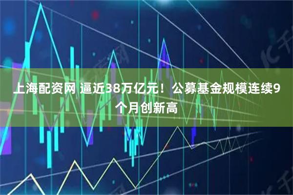 上海配资网 逼近38万亿元！公募基金规模连续9个月创新高
