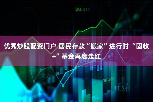 优秀炒股配资门户 居民存款“搬家”进行时 “固收+”基金再度走红