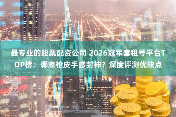 最专业的股票配资公司 2026冠军套租号平台TOP榜：哪家枪皮手感封神？深度评测优缺点