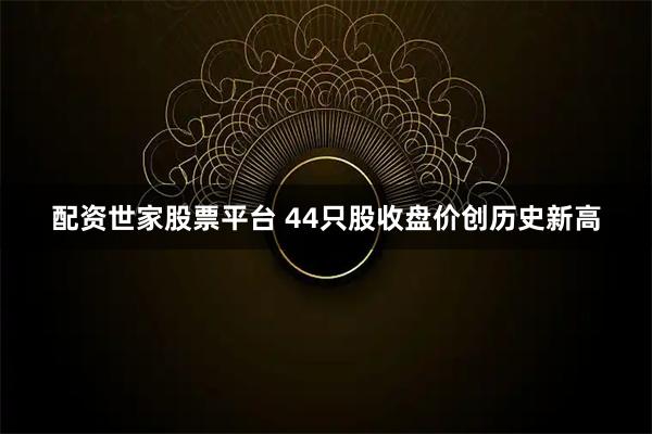 配资世家股票平台 44只股收盘价创历史新高