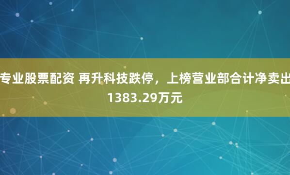 专业股票配资 再升科技跌停，上榜营业部合计净卖出1383.29万元