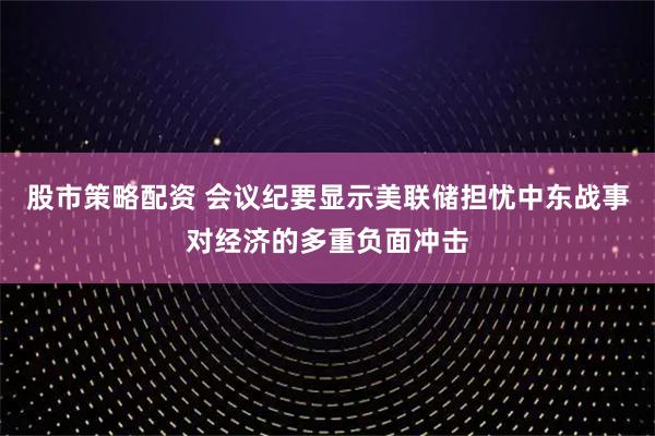 股市策略配资 会议纪要显示美联储担忧中东战事对经济的多重负面冲击
