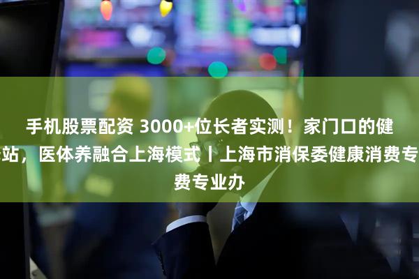 手机股票配资 3000+位长者实测！家门口的健康驿站，医体养融合上海模式丨上海市消保委健康消费专业办