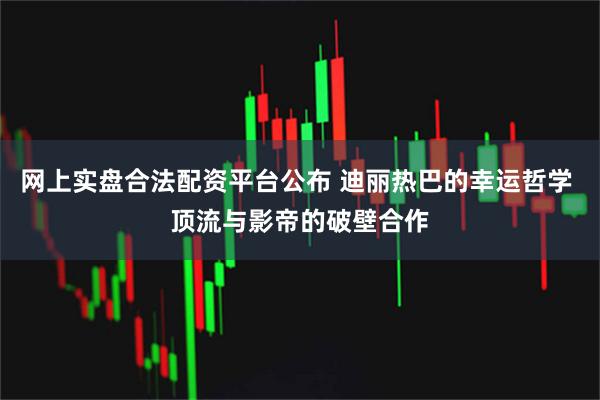 网上实盘合法配资平台公布 迪丽热巴的幸运哲学 顶流与影帝的破壁合作