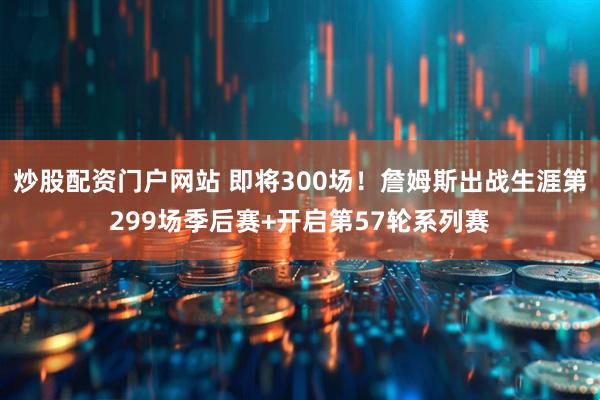 炒股配资门户网站 即将300场！詹姆斯出战生涯第299场季后赛+开启第57轮系列赛