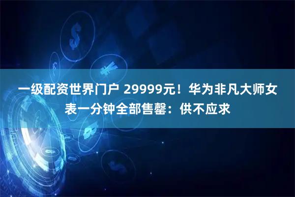 一级配资世界门户 29999元！华为非凡大师女表一分钟全部售罄：供不应求