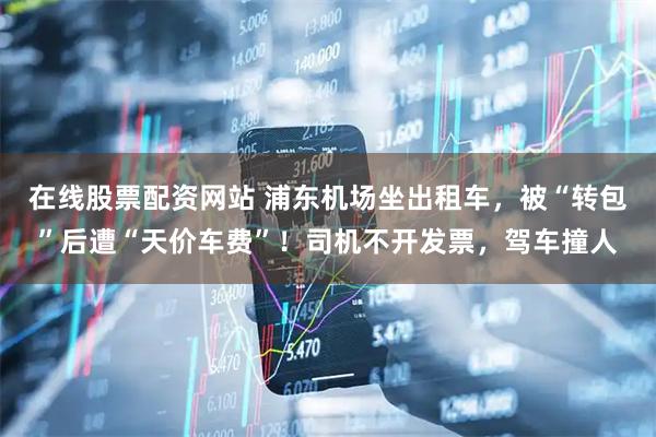 在线股票配资网站 浦东机场坐出租车，被“转包”后遭“天价车费”！司机不开发票，驾车撞人