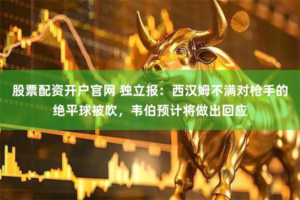 股票配资开户官网 独立报：西汉姆不满对枪手的绝平球被吹，韦伯预计将做出回应