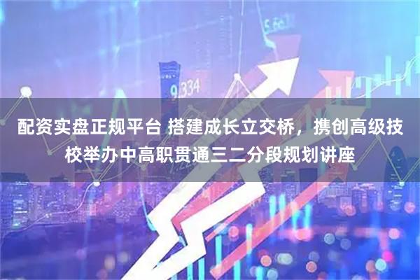 配资实盘正规平台 搭建成长立交桥，携创高级技校举办中高职贯通三二分段规划讲座