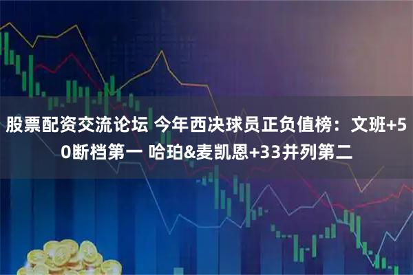 股票配资交流论坛 今年西决球员正负值榜：文班+50断档第一 哈珀&麦凯恩+33并列第二