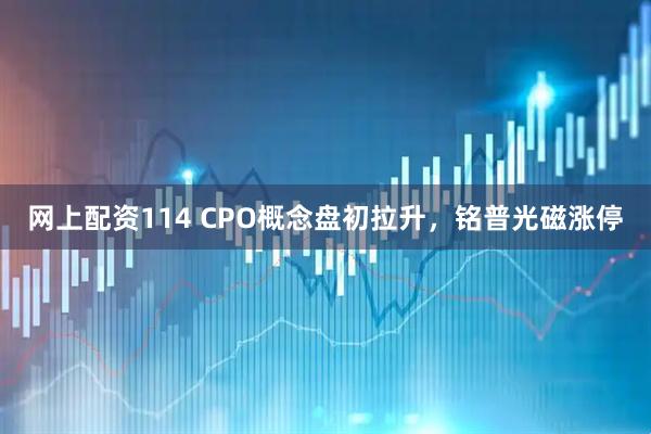 网上配资114 CPO概念盘初拉升，铭普光磁涨停