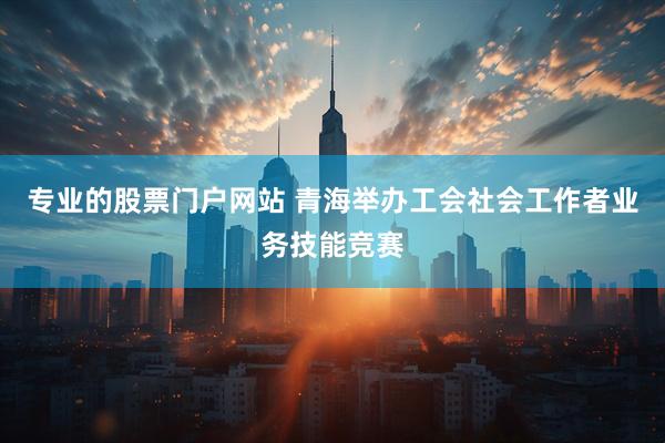 专业的股票门户网站 青海举办工会社会工作者业务技能竞赛