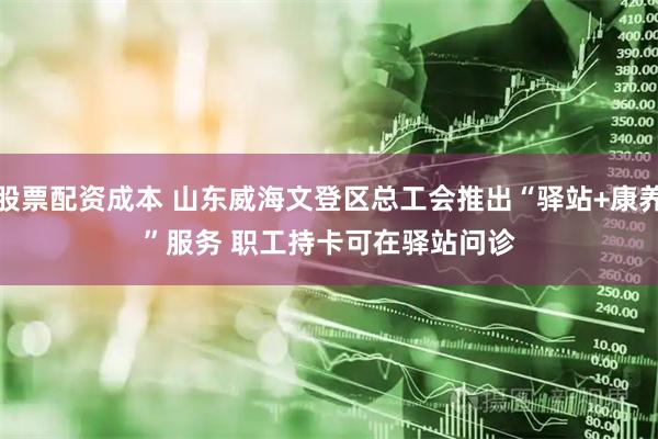 股票配资成本 山东威海文登区总工会推出“驿站+康养”服务 职工持卡可在驿站问诊