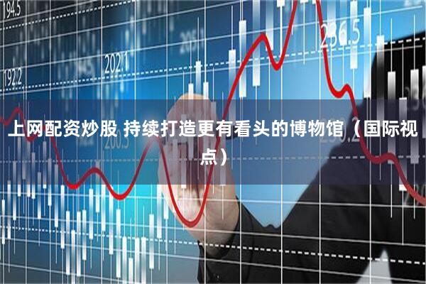 上网配资炒股 持续打造更有看头的博物馆（国际视点）