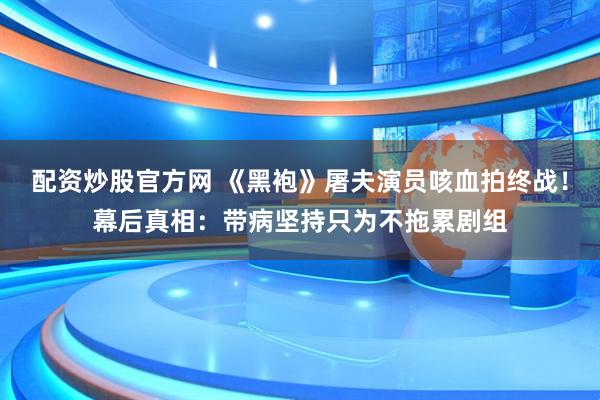 配资炒股官方网 《黑袍》屠夫演员咳血拍终战！幕后真相：带病坚持只为不拖累剧组