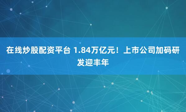 在线炒股配资平台 1.84万亿元！上市公司加码研发迎丰年