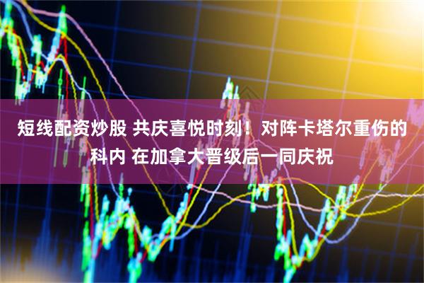 短线配资炒股 共庆喜悦时刻！对阵卡塔尔重伤的科内 在加拿大晋级后一同庆祝